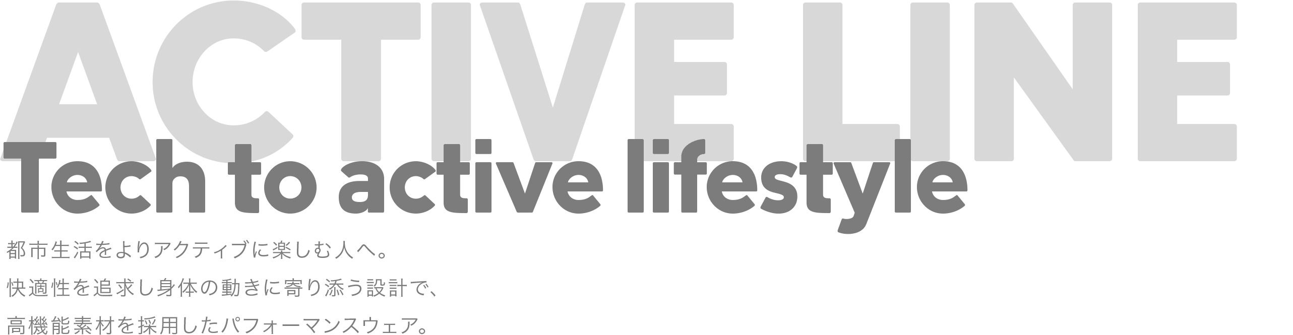 Tech to active lifestyle 都市生活をよりアクティブに楽しむ人へ。快適性を追求し身体の動きに寄り添う設計で、高機能素材を採用したパフォーマンスウェア。
