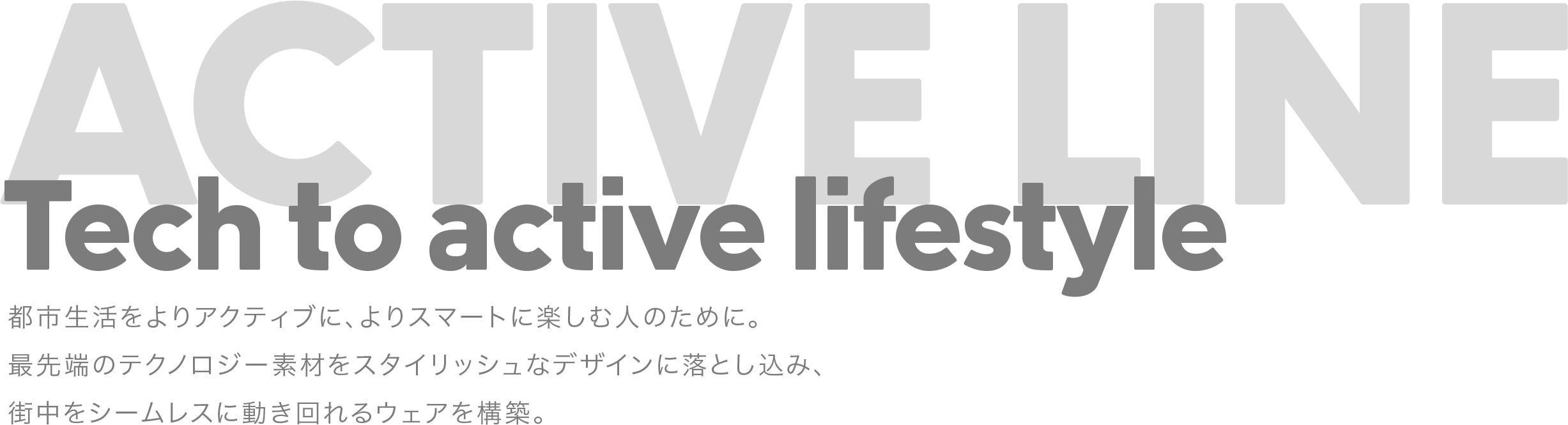 Tech to active lifestyle　都市生活をよりアクティブに、よりスマートに楽しむ人のために。最先端のテクノロジー素材をスタイリッシュなデザインに落とし込み、街中をシームレスに動き回れるウェアを構築。