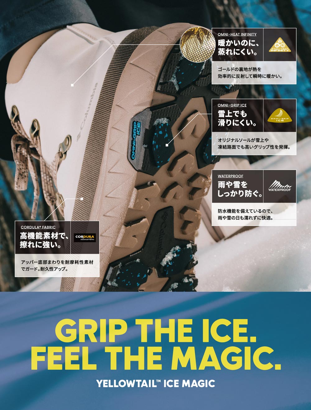 GRIP THE ICE. FEEL THE MAGIC. YELLOWTAIL&tragde; ICE MAGIC　OMINI-HEAT INFINITY 暖かいのに、蒸れにくい。ゴールドの裏地が熱を効率的に反射して瞬時に暖かい。　OMNI-GRIP ICE 雪上でも滑りにくい。オリジナルソールが雪上や凍結路面でも高いグリップ性を発揮。　WATERPROOF 雨や雪をしっかり防ぐ。防水機能を備えているので、雨や雪の日もむれずに快適。　CORDULA® FABLIC 高機能素材で、擦れに強い。アッパー底部まわりを耐摩耗性素材でガード。耐久力アップ。