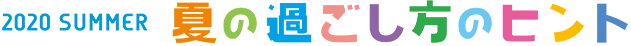 2020 SUMMER 夏の過ごし方のヒント